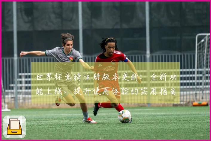 世界杯竞猜注册版本更新：全新功能上线，提升使用体验的实用指南