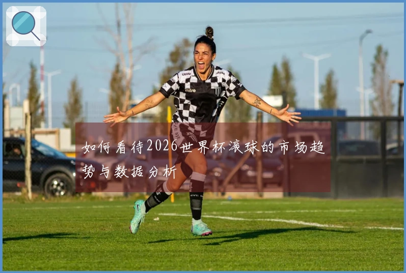 如何看待2026世界杯滚球的市场趋势与数据分析
