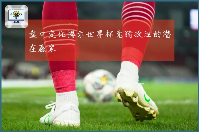 盘口变化揭示世界杯竞猜投注的潜在赢家